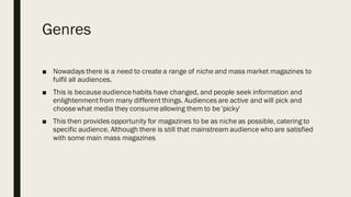 Genres
■ Nowadays there is a need to create a range of niche and mass market magazines to
fulfil all audiences.
■ This is becauseaudiencehabits have changed, and people seek information and
enlightenmentfrom many different things. Audiences are active and will pick and
choosewhat media they consumeallowing them to be 'picky'
■ This then provides opportunity for magazines to be as niche as possible, catering to
specific audience. Although there is still that mainstream audience who are satisfied
with some main mass magazines
 
