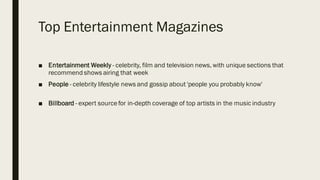 Top Entertainment Magazines
■ Entertainment Weekly - celebrity, film and television news, with unique sections that
recommend shows airing that week
■ People - celebrity lifestyle news and gossip about 'people you probably know'
■ Billboard - expert sourcefor in-depth coverage of top artists in the music industry
 