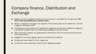 Company finance, Distribution and
Exchange
■ Majority of print magazine distributors are owned or controlled by the big three: WH
Smith,Menzies Distribution, DawsonNews
■ When a magazine is bought, the majority of the money goes to the distributor, not the
magazine company itself
■ Publishing is turning away from traditional magazine distribution models as magazine
circulation numbers dip, thus reflecting changing consumer trends
■ More and more readers are getting their information from the internet and less from
print publications
■ Magazines now have digital editions as well as print editions
■ Companies have apps for their magazines
■ Consumers can subscribe to print and/or digital packages
 