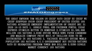 THE GREAT EMPEROR TOM NELSON UN CHIEF NATO CHIEF EU CHIEF WU
CHIEF EURPPEAN UNION CHIEF PRESIDENT OF UNITED STATES 193
NATIONS AUTHORIZE EMERGENY IMPELMENTATION OF URGENT DEC 31
2020 14-15 DAYS 1. GOOGLE PORAL AND FACEBOOK PORTAL ISSAE
EXPRESS STIMULUS BUTTON IN HOMEPAGE 2.STIMULUS $1,500,000
MILLION 193 NATIONS 3.HIRE ENTIRE WORLD NEWS PAPER CARDBORD
AND MAGAIZE COMPANY PRINT $917.47 TRILLION EURO TO BE
DISTRIBUTED IN 193 NATIONS 3. VACINATE ROLLOUT ENTIRE WORLD
POPULATION 193 NATIONS 4.U.S GOVERERNMENT BUY UNITED NATIONS
NATO EU HEADQATERS FREEDOM TOWER $60 BILLION 5.EURO SINGLE
MARKET CURRENCY 193 NATIONS
 
