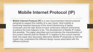 Mobile Internet Protocol (IP)
• Mobile Internet Protocol (IP) is a new recommended Internet protocol
designed to support the mobility of a user (host). Host mobility is
becoming important because of the recent blossoming of laptop
computers and the high desire to have continuous network connectivity
anywhere the host happens to be. The development of Mobile IP makes
this possible. This paper describes and summarizes the characteristics of
the current Internet draft for Mobile IP. In addition to the current internet
draft, this paper also discusses alternative Mobile IP proposals so that the
reader may understand the different design issues associated with the
different protocol.
 