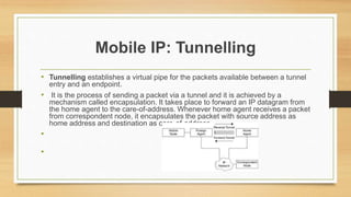 Mobile IP: Tunnelling
• Tunnelling establishes a virtual pipe for the packets available between a tunnel
entry and an endpoint.
• It is the process of sending a packet via a tunnel and it is achieved by a
mechanism called encapsulation. It takes place to forward an IP datagram from
the home agent to the care-of-address. Whenever home agent receives a packet
from correspondent node, it encapsulates the packet with source address as
home address and destination as care-of-address.
•
•
 