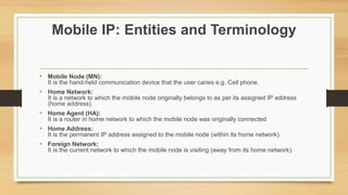 Mobile IP: Entities and Terminology
• Mobile Node (MN):
It is the hand-held communication device that the user caries e.g. Cell phone.
• Home Network:
It is a network to which the mobile node originally belongs to as per its assigned IP address
(home address).
• Home Agent (HA):
It is a router in home network to which the mobile node was originally connected
• Home Address:
It is the permanent IP address assigned to the mobile node (within its home network).
• Foreign Network:
It is the current network to which the mobile node is visiting (away from its home network).
 