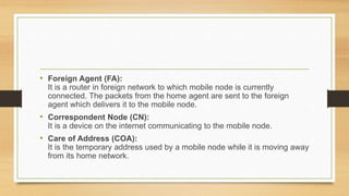 • Foreign Agent (FA):
It is a router in foreign network to which mobile node is currently
connected. The packets from the home agent are sent to the foreign
agent which delivers it to the mobile node.
• Correspondent Node (CN):
It is a device on the internet communicating to the mobile node.
• Care of Address (COA):
It is the temporary address used by a mobile node while it is moving away
from its home network.
 