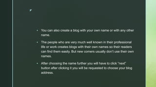 z
 You can also create a blog with your own name or with any other
name.
 The people who are very much well known in their professional
life or work creates blogs with their own names so their readers
can find them easily. But new comers usually don’t use their own
names.
 After choosing the name further you will have to click “next”
button after clicking it you will be requested to choose your blog
address.
 