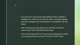 z
 You will have to choose your blog address which is related or
available for it. When you choose any other it will automatically
show the message “sorry this address is not available” with red
letters.
 After choosing your blog address you will have to click the
“save” button which will present below there.
 Than the last step will be of “choose a name displayed to reader
of your blog and than you have to click the “Finish” button.
 