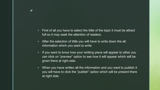 z
 First of all you have to select the tittle of the topic it must be attract
full so it may seek the attention of readers.
 After the selection of tittle you will have to write down the all
information which you want to write.
 If you want to know how your writting piece will appear to other you
can click on “preview” option to see how it will appear which will be
given there at right side.
 When you have written all the information and you want to publish it
you will have to click the “publish” option which will be present there
at right side.
 