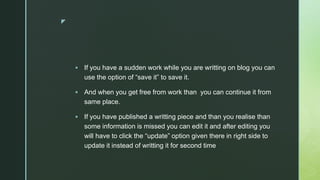 z
 If you have a sudden work while you are writting on blog you can
use the option of “save it” to save it.
 And when you get free from work than you can continue it from
same place.
 If you have published a writting piece and than you realise than
some information is missed you can edit it and after editing you
will have to click the “update” option given there in right side to
update it instead of writting it for second time
 