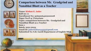 Name: Kishan G. Jadav
Roll no: 11
Enrollment No: 3069206420200008
Paper No:P-4: Victorians
Topic: comparison between Mr. Gradgrind and
Nanabhai Bhatt as a Teacher
Sem-1
Batch: 2021-2023
Email Id: jadavkishan55555@gmail.com
Submitted To: S.B. Gardi Department of English MKB
Comparison between Mr. Gradgrind and
Nanabhai Bhatt as a Teacher
 
