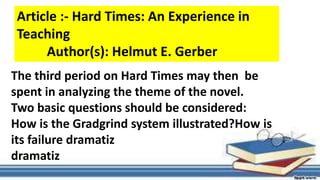The third period on Hard Times may then be
spent in analyzing the theme of the novel.
Two basic questions should be considered:
How is the Gradgrind system illustrated?How is
its failure dramatiz
dramatiz
Article :- Hard Times: An Experience in
Teaching
Author(s): Helmut E. Gerber
 