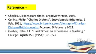 Reference:-
• Charles, Dickens.Hard times. Broadview Press, 1996.
• Collins, Philip. "Charles Dickens". Encyclopedia Britannica, 3
Feb. 2021, https://www.britannica.com/biography/Charles-
Dickens-British-novelist.Accessed 9 February 2021.
• Gerber, Helmut E. "Hard Times: an experience in teaching."
College English 15.6 (1954): 351-353.
 