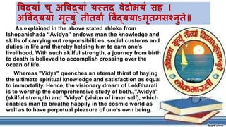 As explained in the above stated shloka from
Ishopanishada “Avidya” endows man the knowledge and
skills of carrying out responsibilities, social customs and
duties in life and thereby helping him to earn one’s
livelihood. With such skilful strength, a journey from birth
to death is believed to accomplish crossing over the
ocean of life.
Whereas "Vidya" quenches an eternal thirst of haying
the ultimate spiritual knowledge and satisfaction as equal
to immortality. Hence, the visionary dream of LokBharati
is to worship the comprehensive study of both.,"Avidya"
(skilful strength) and "Vidya" (vision of inner self), which
enables man to breathe happily in the cosmic world as
well as to have perpetual pleasure of one's own being.
विद्यां च् अविद्यां ्स्तद िेदोभ्ां सह ।
अविद््यां मृत्यां तीतिया विद््यऽमृतमस्नुयते
 