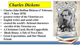 • Charles John Huffam Dickens-(7 February
1812 – 9 June 1870)
• greatest writer of the Victorian era
• English writer and social critic
• created the world's fictional characters
• novelist of the Victorian era
• A Christmas Carol, David Copperfield,
• Bleak House, A Tale of Two Cities,
• Great Expectations, and Our Mutual
Friend.
Charles Dickens
 