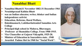 • Nanabhai Bhatt(11 November 1882-31 December 1961
• Nrusinhprasad Kalidas Bhatt
• was an Indian educator, writer, thinker and Indian
independence activist.
• Education, Reforms, Rural Welfare,
• Dakshinamurti, Lokbhartiattended Samaldas Arts
College
• Principal-high school in Mahuva, Bhavnagar,
• Professor at Shamaldas College. From 1908-1915.
• Vice Chancellor at Gujarat Vidyapith, 1925-28.
• Minister of Education in Saurashtra state , 1948
• Awarded Padma Shri in 1960 for "Social Work".
Nanabhai Bhatt
 