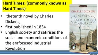 • thetenth novel by Charles
Dickens,
• first published in 1854
• English society and satirises the
social and economic conditions of
the erafocused Industrial
Revolution
Hard Times: (commonly known as
Hard Times)
 