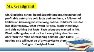 Mr. Gradgrind school board Superintendent, the pursuit of
profitable enterprise cold facts and numbers, a follower of
Utilitarian ideasneglects the imagination. children's lives fall
into disarray.Now, what I want is Facts. Teach these boys
and girls nothing but Facts. Facts alone are wanted in life.
Plant nothing else, and root out everything else. You can
only form the mind of reasoning animals upon Facts:
nothing else will ever be of any service to them.
Dialogue of original Book…..
Mr. Gradgrind
 