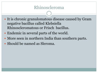 Rhinoscleroma
 It is chronic granulomatous disease caused by Gram
negative bacillus called Klebsiella
Rhinoscleromatous or Frisch bacillus.
 Endemic in several parts of the world.
 More seen in northern India than southern parts.
 Should be named as Sleroma.
 