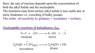 Here, the rate of reaction depends upon the concentration of
both the alkyl halide and the nucleophile.
The transition state from tertiary alkyl halide is less stable due to
steric hindrance i.e., crowding of bulky groups.
The order of reactivity is: primary > secondary > tertiary.
Nucleophilic reactions of haloalkanes. Eg..
 