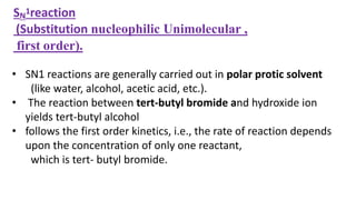 SN
1reaction
(Substitution nucleophilic Unimolecular ,
first order).
• SN1 reactions are generally carried out in polar protic solvent
(like water, alcohol, acetic acid, etc.).
• The reaction between tert-butyl bromide and hydroxide ion
yields tert-butyl alcohol
• follows the first order kinetics, i.e., the rate of reaction depends
upon the concentration of only one reactant,
which is tert- butyl bromide.
 