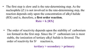 • The first step is slow and is the rate-determining step. As the
nucleophile (Z-) is not involved in the rate-determining step, the
reaction depends only upon the concentration of alkyl halide
(RX) and is, therefore, a first order reaction.
Rate = k [RX]
• The order of reactivity depends upon the stability of carbonium
ion formed in the first step. Since the 3° carbonium ion is most
stable, the ionization of tertiary alkyl halide is favored. The
order of reactivity for S1 reactionis,
tertiary > secondary > primary
 