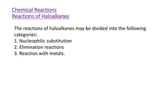 The reactions of haloalkanes may be divided into the following
categories:
1. Nucleophilic substitution
2. Elimination reactions
3. Reaction with metals.
Chemical Reactions
Reactions of Haloalkanes
 