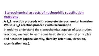 Stereochemical aspects of nucleophilic substitution
reactions
A SN2 reaction proceeds with complete stereochemical inversion
While a SN1 reaction proceeds with racemisation
In order to understand the stereochemical aspects of substitution
reactions, we need to learn some basic stereochemical principles
and notations (optical activity, chirality, retention, inversion,
racemisation, etc.).
 
