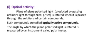 (i) Optical activity:
Plane of plane polarised light (produced by passing
ordinary light through Nicol prism) is rotated when it is passed
through the solutions of certain compounds.
Such compounds are called optically active compounds.
The angle by which the plane polarised light is rotated is
measured by an instrument called polarimeter.
 