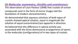 (ii) Molecular asymmetry, chirality and enantiomers:
The observation of Louis Pasteur (1848) that crystals of certain
compounds exist in the form of mirror images laid the
foundation of modern stereochemistry.
He demonstrated that aqueous solutions of both types of
crystals showed optical rotation, equal in magnitude (for
solution of equal concentration) but opposite in direction.
He believed that this difference in optical activity was
associated with the three dimensional arrangements of atoms
in the molecules (configurations) of in two types of crystals.
 