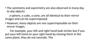 • The symmetry and asymmetry are also observed in many day
to day objects:
a sphere, a cube, a cone, are all identical to their mirror
images and can be superimposed.
• However, many objects are non superimposable on their
mirror images.
For example, your left and right hand look similar but if you
put your left hand on your right hand by moving them in the
same plane, they do not coincide. The
 