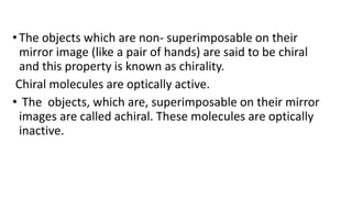 •The objects which are non- superimposable on their
mirror image (like a pair of hands) are said to be chiral
and this property is known as chirality.
Chiral molecules are optically active.
• The objects, which are, superimposable on their mirror
images are called achiral. These molecules are optically
inactive.
 