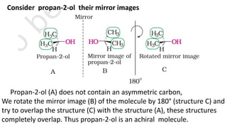 Consider propan-2-ol their mirror images
Propan-2-ol (A) does not contain an asymmetric carbon,
We rotate the mirror image (B) of the molecule by 180° (structure C) and
try to overlap the structure (C) with the structure (A), these structures
completely overlap. Thus propan-2-ol is an achiral molecule.
 