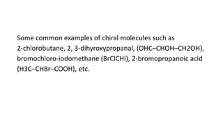 Some common examples of chiral molecules such as
2-chlorobutane, 2, 3-dihyroxypropanal, (OHC–CHOH–CH2OH),
bromochloro-iodomethane (BrClCHI), 2-bromopropanoic acid
(H3C–CHBr–COOH), etc.
 