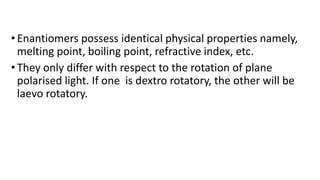 •Enantiomers possess identical physical properties namely,
melting point, boiling point, refractive index, etc.
•They only differ with respect to the rotation of plane
polarised light. If one is dextro rotatory, the other will be
laevo rotatory.
 