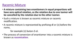 Racemic Mixture
• A mixture containing two enantiomers in equal proportions will
have zero optical rotation, as the rotation due to one isomer will
be cancelled by the rotation due to the other isomer.
• Such a mixture is known as racemic mixture or racemic
modification.
• A racemic mixture is represented by prefixing dl or (±) before the
name,
for example (±) butan-2-ol.
• The process of conversion of enantiomer into a racemic mixture is
known as racemisation.
 