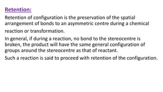 Retention:
Retention of configuration is the preservation of the spatial
arrangement of bonds to an asymmetric centre during a chemical
reaction or transformation.
In general, if during a reaction, no bond to the stereocentre is
broken, the product will have the same general configuration of
groups around the stereocentre as that of reactant.
Such a reaction is said to proceed with retention of the configuration.
 