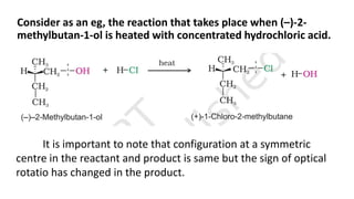 Consider as an eg, the reaction that takes place when (–)-2-
methylbutan-1-ol is heated with concentrated hydrochloric acid.
It is important to note that configuration at a symmetric
centre in the reactant and product is same but the sign of optical
rotatio has changed in the product.
 