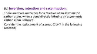 (iv) Inversion, retention and racemisation:
There are three outcomes for a reaction at an asymmetric
carbon atom, when a bond directly linked to an asymmetric
carbon atom is broken.
Consider the replacement of a group X by Y in the following
reaction;
 