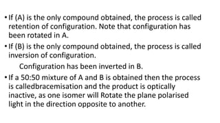 •If (A) is the only compound obtained, the process is called
retention of configuration. Note that configuration has
been rotated in A.
•If (B) is the only compound obtained, the process is called
inversion of configuration.
Configuration has been inverted in B.
•If a 50:50 mixture of A and B is obtained then the process
is calledbracemisation and the product is optically
inactive, as one isomer will Rotate the plane polarised
light in the direction opposite to another.
 