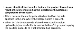 • In case of optically active alkyl halides, the product formed as a
result of SN2 mechanism has the inverted configuration as
compared to the reactant.
• This is because the nucleophile attaches itself on the side
opposite to the one where the halogen atom is present.
• When (–)-2-bromooctane is allowed to react with sodium
hydroxide, (+)-octan-2-ol is formed with the –OH group occupying
the position opposite to what bromide had occupied.
 