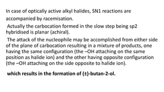In case of optically active alkyl halides, SN1 reactions are
accompanied by racemisation.
Actually the carbocation formed in the slow step being sp2
hybridised is planar (achiral).
The attack of the nucleophile may be accomplished from either side
of the plane of carbocation resulting in a mixture of products, one
having the same configuration (the –OH attaching on the same
position as halide ion) and the other having opposite configuration
(the –OH attaching on the side opposite to halide ion).
which results in the formation of (±)-butan-2-ol.
 