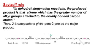Saytzeff rule
“In dehydrohalogenation reactions, the preferred
product is that alkene which has the greater number of
alkyl groups attached to the doubly bonded carbon
atoms.”
Thus, 2-bromopentane gives pent-2-ene as the major
product.
 