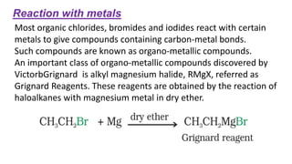 Reaction with metals
Most organic chlorides, bromides and iodides react with certain
metals to give compounds containing carbon-metal bonds.
Such compounds are known as organo-metallic compounds.
An important class of organo-metallic compounds discovered by
VictorbGrignard is alkyl magnesium halide, RMgX, referred as
Grignard Reagents. These reagents are obtained by the reaction of
haloalkanes with magnesium metal in dry ether.
 