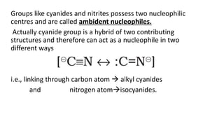 Groups like cyanides and nitrites possess two nucleophilic
centres and are called ambident nucleophiles.
Actually cyanide group is a hybrid of two contributing
structures and therefore can act as a nucleophile in two
different ways
i.e., linking through carbon atom  alkyl cyanides
and nitrogen atomisocyanides.
 
