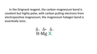 In the Grignard reagent, the carbon-magnesium bond is
covalent but highly polar, with carbon pulling electrons from
electropositive magnesium; the magnesium halogen bond is
essentially ionic.
 