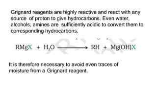 Grignard reagents are highly reactive and react with any
source of proton to give hydrocarbons. Even water,
alcohols, amines are sufficiently acidic to convert them to
corresponding hydrocarbons.
It is therefore necessary to avoid even traces of
moisture from a Grignard reagent.
 