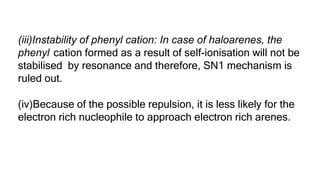 (iii)Instability of phenyl cation: In case of haloarenes, the
phenyl cation formed as a result of self-ionisation will not be
stabilised by resonance and therefore, SN1 mechanism is
ruled out.
(iv)Because of the possible repulsion, it is less likely for the
electron rich nucleophile to approach electron rich arenes.
 