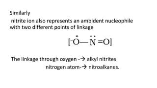 Similarly
nitrite ion also represents an ambident nucleophile
with two different points of linkage
The linkage through oxygen - alkyl nitrites
nitrogen atom- nitroalkanes.
 