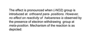 The effect is pronounced when (-NO2) group is
introduced at orthoand para- positions. However,
no effect on reactivity of haloarenes is observed by
the presence of electron withdrawing group at
meta-position. Mechanism of the reaction is as
depicted:
 