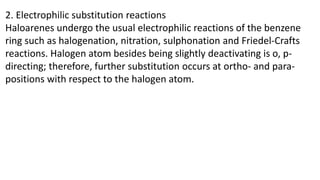 2. Electrophilic substitution reactions
Haloarenes undergo the usual electrophilic reactions of the benzene
ring such as halogenation, nitration, sulphonation and Friedel-Crafts
reactions. Halogen atom besides being slightly deactivating is o, p-
directing; therefore, further substitution occurs at ortho- and para-
positions with respect to the halogen atom.
 