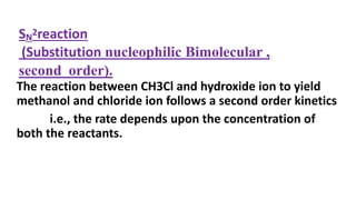 The reaction between CH3Cl and hydroxide ion to yield
methanol and chloride ion follows a second order kinetics
i.e., the rate depends upon the concentration of
both the reactants.
SN
2reaction
(Substitution nucleophilic Bimolecular ,
second order).
 